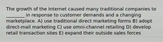 The growth of the Internet caused many traditional companies to ________ in response to customer demands and a changing marketplace. A) use traditional direct marketing forms B) adopt direct-mail marketing C) use omni-channel retailing D) develop retail transaction sites E) expand their outside sales forces