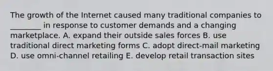 The growth of the Internet caused many traditional companies to ________ in response to customer demands and a changing marketplace. A. expand their outside sales forces B. use traditional direct marketing forms C. adopt direct-mail marketing D. use omni-channel retailing E. develop retail transaction sites