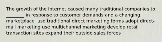 The growth of the Internet caused many traditional companies to ________ in response to customer demands and a changing marketplace. use traditional direct marketing forms adopt direct-mail marketing use multichannel marketing develop retail transaction sites expand their outside sales forces