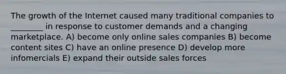 The growth of the Internet caused many traditional companies to ________ in response to customer demands and a changing marketplace. A) become only online sales companies B) become content sites C) have an online presence D) develop more infomercials E) expand their outside sales forces