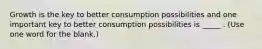 Growth is the key to better consumption possibilities and one important key to better consumption possibilities is _____ . (Use one word for the blank.)