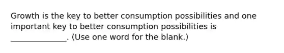 Growth is the key to better consumption possibilities and one important key to better consumption possibilities is ______________. (Use one word for the blank.)