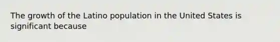 The growth of the Latino population in the United States is significant because