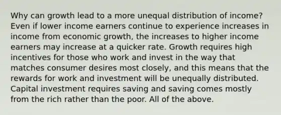 Why can growth lead to a more unequal distribution of​ income? Even if lower income earners continue to experience increases in income from economic​ growth, the increases to higher income earners may increase at a quicker rate. Growth requires high incentives for those who work and invest in the way that matches consumer desires most​ closely, and this means that the rewards for work and investment will be unequally distributed. Capital investment requires saving and saving comes mostly from the rich rather than the poor. All of the above.