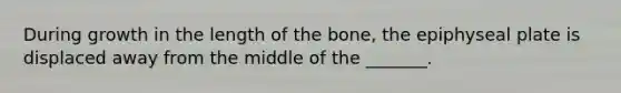 During growth in the length of the bone, the epiphyseal plate is displaced away from the middle of the _______.