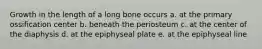 Growth in the length of a long bone occurs a. at the primary ossification center b. beneath the periosteum c. at the center of the diaphysis d. at the epiphyseal plate e. at the epiphyseal line