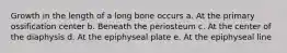 Growth in the length of a long bone occurs a. At the primary ossification center b. Beneath the periosteum c. At the center of the diaphysis d. At the epiphyseal plate e. At the epiphyseal line