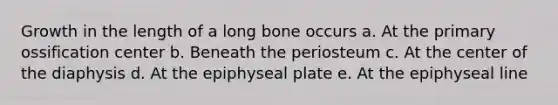 Growth in the length of a long bone occurs a. At the primary ossification center b. Beneath the periosteum c. At the center of the diaphysis d. At the epiphyseal plate e. At the epiphyseal line