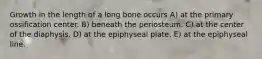 Growth in the length of a long bone occurs A) at the primary ossification center. B) beneath the periosteum. C) at the center of the diaphysis. D) at the epiphyseal plate. E) at the epiphyseal line.