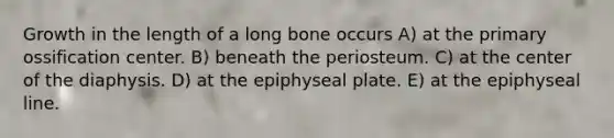 Growth in the length of a long bone occurs A) at the primary ossification center. B) beneath the periosteum. C) at the center of the diaphysis. D) at the epiphyseal plate. E) at the epiphyseal line.