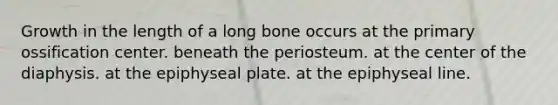 Growth in the length of a long bone occurs at the primary ossification center. beneath the periosteum. at the center of the diaphysis. at the epiphyseal plate. at the epiphyseal line.