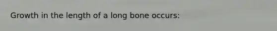 Growth in the length of a long bone occurs: