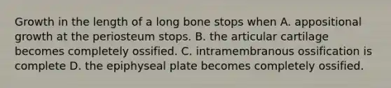 Growth in the length of a long bone stops when A. appositional growth at the periosteum stops. B. the articular cartilage becomes completely ossified. C. intramembranous ossification is complete D. the epiphyseal plate becomes completely ossified.