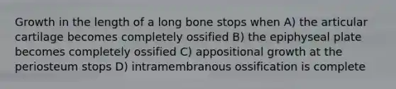 Growth in the length of a long bone stops when A) the articular cartilage becomes completely ossified B) the epiphyseal plate becomes completely ossified C) appositional growth at the periosteum stops D) intramembranous ossification is complete