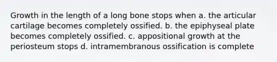 Growth in the length of a long bone stops when a. the articular cartilage becomes completely ossified. b. the epiphyseal plate becomes completely ossified. c. appositional growth at the periosteum stops d. intramembranous ossification is complete