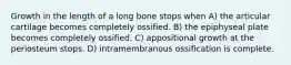 Growth in the length of a long bone stops when A) the articular cartilage becomes completely ossified. B) the epiphyseal plate becomes completely ossified. C) appositional growth at the periosteum stops. D) intramembranous ossification is complete.