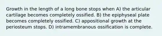 Growth in the length of a long bone stops when A) the articular cartilage becomes completely ossified. B) the epiphyseal plate becomes completely ossified. C) appositional growth at the periosteum stops. D) intramembranous ossification is complete.