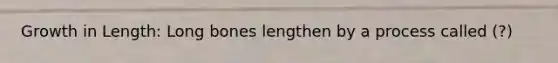 Growth in Length: Long bones lengthen by a process called (?)