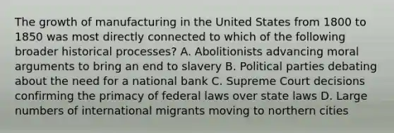 The growth of manufacturing in the United States from 1800 to 1850 was most directly connected to which of the following broader historical processes? A. Abolitionists advancing moral arguments to bring an end to slavery B. Political parties debating about the need for a national bank C. Supreme Court decisions confirming the primacy of federal laws over state laws D. Large numbers of international migrants moving to northern cities