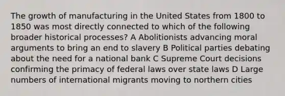 The growth of manufacturing in the United States from 1800 to 1850 was most directly connected to which of the following broader historical processes? A Abolitionists advancing moral arguments to bring an end to slavery B Political parties debating about the need for a national bank C Supreme Court decisions confirming the primacy of federal laws over state laws D Large numbers of international migrants moving to northern cities