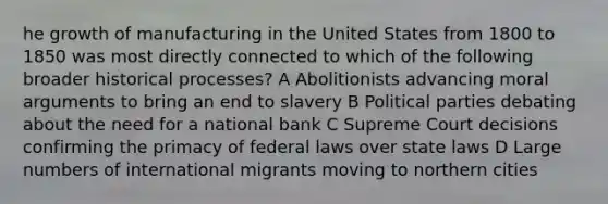 he growth of manufacturing in the United States from 1800 to 1850 was most directly connected to which of the following broader historical processes? A Abolitionists advancing moral arguments to bring an end to slavery B Political parties debating about the need for a national bank C Supreme Court decisions confirming the primacy of federal laws over state laws D Large numbers of international migrants moving to northern cities