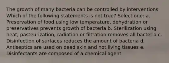 The growth of many bacteria can be controlled by interventions. Which of the following statements is not true? Select one: a. Preservation of food using low temperature, dehydration or preservatives prevents growth of bacteria b. Sterilization using heat, pasteurization, radiation or filtration removes all bacteria c. Disinfection of surfaces reduces the amount of bacteria d. Antiseptics are used on dead skin and not living tissues e. Disinfectants are composed of a chemical agent