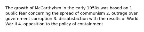 The growth of McCarthyism in the early 1950s was based on 1. public fear concerning the spread of communism 2. outrage over government corruption 3. dissatisfaction with the results of World War II 4. opposition to the policy of containment