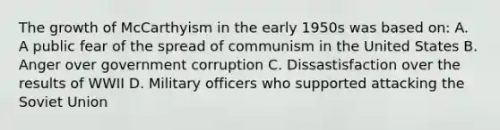 The growth of McCarthyism in the early 1950s was based on: A. A public fear of the spread of communism in the United States B. Anger over government corruption C. Dissastisfaction over the results of WWII D. Military officers who supported attacking the Soviet Union