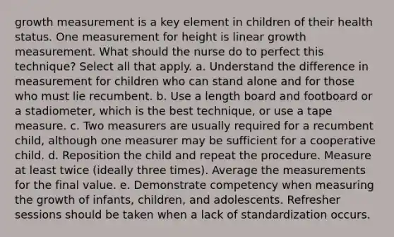 growth measurement is a key element in children of their health status. One measurement for height is linear growth measurement. What should the nurse do to perfect this technique? Select all that apply. a. Understand the difference in measurement for children who can stand alone and for those who must lie recumbent. b. Use a length board and footboard or a stadiometer, which is the best technique, or use a tape measure. c. Two measurers are usually required for a recumbent child, although one measurer may be sufficient for a cooperative child. d. Reposition the child and repeat the procedure. Measure at least twice (ideally three times). Average the measurements for the final value. e. Demonstrate competency when measuring the growth of infants, children, and adolescents. Refresher sessions should be taken when a lack of standardization occurs.