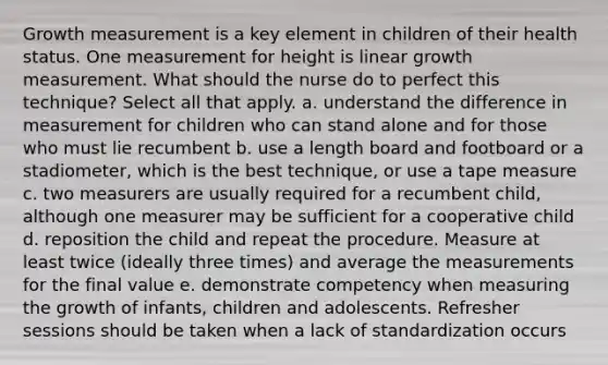 Growth measurement is a key element in children of their health status. One measurement for height is linear growth measurement. What should the nurse do to perfect this technique? Select all that apply. a. understand the difference in measurement for children who can stand alone and for those who must lie recumbent b. use a length board and footboard or a stadiometer, which is the best technique, or use a tape measure c. two measurers are usually required for a recumbent child, although one measurer may be sufficient for a cooperative child d. reposition the child and repeat the procedure. Measure at least twice (ideally three times) and average the measurements for the final value e. demonstrate competency when measuring the growth of infants, children and adolescents. Refresher sessions should be taken when a lack of standardization occurs