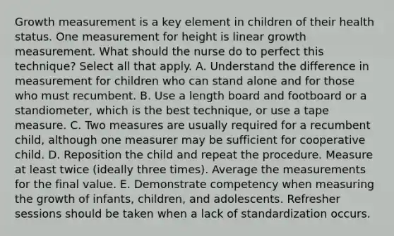 Growth measurement is a key element in children of their health status. One measurement for height is linear growth measurement. What should the nurse do to perfect this technique? Select all that apply. A. Understand the difference in measurement for children who can stand alone and for those who must recumbent. B. Use a length board and footboard or a standiometer, which is the best technique, or use a tape measure. C. Two measures are usually required for a recumbent child, although one measurer may be sufficient for cooperative child. D. Reposition the child and repeat the procedure. Measure at least twice (ideally three times). Average the measurements for the final value. E. Demonstrate competency when measuring the growth of infants, children, and adolescents. Refresher sessions should be taken when a lack of standardization occurs.