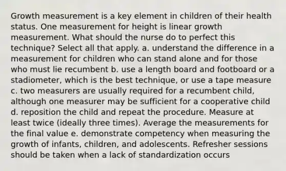 Growth measurement is a key element in children of their health status. One measurement for height is linear growth measurement. What should the nurse do to perfect this technique? Select all that apply. a. understand the difference in a measurement for children who can stand alone and for those who must lie recumbent b. use a length board and footboard or a stadiometer, which is the best technique, or use a tape measure c. two measurers are usually required for a recumbent child, although one measurer may be sufficient for a cooperative child d. reposition the child and repeat the procedure. Measure at least twice (ideally three times). Average the measurements for the final value e. demonstrate competency when measuring the growth of infants, children, and adolescents. Refresher sessions should be taken when a lack of standardization occurs