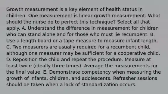 Growth measurement is a key element of health status in children. One measurement is linear growth measurement. What should the nurse do to perfect this technique? Select all that apply. A. Understand the difference in measurement for children who can stand alone and for those who must lie recumbent. B. Use a length board or a tape measure to measure infant length. C. Two measurers are usually required for a recumbent child, although one measurer may be sufficient for a cooperative child. D. Reposition the child and repeat the procedure. Measure at least twice (ideally three times). Average the measurements for the final value. E. Demonstrate competency when measuring the growth of infants, children, and adolescents. Refresher sessions should be taken when a lack of standardization occurs.