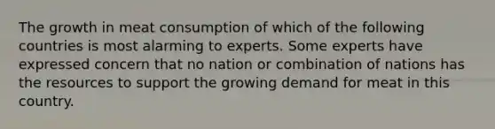 The growth in meat consumption of which of the following countries is most alarming to experts. Some experts have expressed concern that no nation or combination of nations has the resources to support the growing demand for meat in this country.