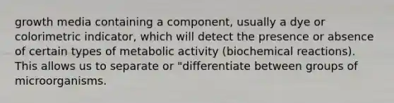 growth media containing a component, usually a dye or colorimetric indicator, which will detect the presence or absence of certain types of metabolic activity (biochemical reactions). This allows us to separate or "differentiate between groups of microorganisms.