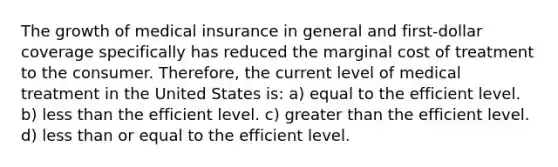 The growth of medical insurance in general and first-dollar coverage specifically has reduced the marginal cost of treatment to the consumer. Therefore, the current level of medical treatment in the United States is: a) equal to the efficient level. b) less than the efficient level. c) greater than the efficient level. d) less than or equal to the efficient level.