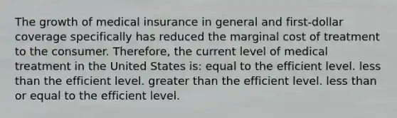 The growth of medical insurance in general and first-dollar coverage specifically has reduced the marginal cost of treatment to the consumer. Therefore, the current level of medical treatment in the United States is: equal to the efficient level. less than the efficient level. greater than the efficient level. less than or equal to the efficient level.