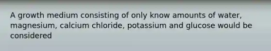 A growth medium consisting of only know amounts of water, magnesium, calcium chloride, potassium and glucose would be considered