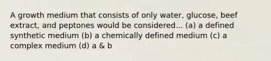 A growth medium that consists of only water, glucose, beef extract, and peptones would be considered... (a) a defined synthetic medium (b) a chemically defined medium (c) a complex medium (d) a & b