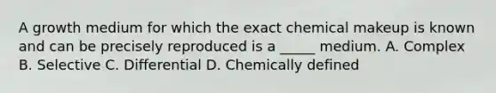 A growth medium for which the exact chemical makeup is known and can be precisely reproduced is a _____ medium. A. Complex B. Selective C. Differential D. Chemically defined