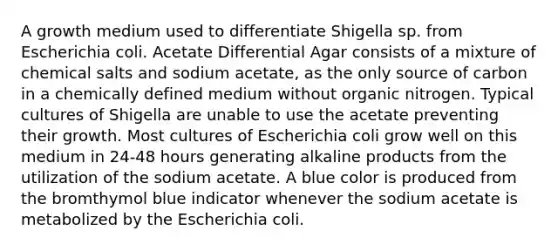 A growth medium used to differentiate Shigella sp. from Escherichia coli. Acetate Differential Agar consists of a mixture of chemical salts and sodium acetate, as the only source of carbon in a chemically defined medium without organic nitrogen. Typical cultures of Shigella are unable to use the acetate preventing their growth. Most cultures of Escherichia coli grow well on this medium in 24-48 hours generating alkaline products from the utilization of the sodium acetate. A blue color is produced from the bromthymol blue indicator whenever the sodium acetate is metabolized by the Escherichia coli.