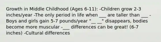 Growth in Middle Childhood (Ages 6-11): -Children grow 2-3 inches/year -The only period in life when ___ are taller than ___ -Boys and girls gain 5-7 pounds/year "__ __" disappears, bodies become more muscular -___ differences can be great! (6-7 inches) -Cultural differences