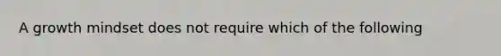 A growth mindset does not require which of the following