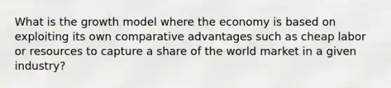 What is the growth model where the economy is based on exploiting its own comparative advantages such as cheap labor or resources to capture a share of the world market in a given industry?