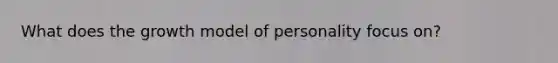 What does the growth model of personality focus on?