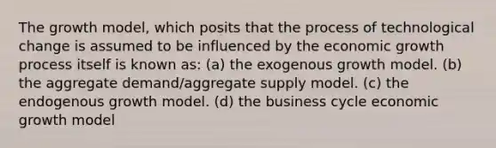 The growth model, which posits that the process of technological change is assumed to be influenced by the economic growth process itself is known as: (a) the exogenous growth model. (b) the aggregate demand/aggregate supply model. (c) the endogenous growth model. (d) the business cycle economic growth model