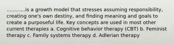 ............is a growth model that stresses assuming responsibility, creating one's own destiny, and ﬁnding meaning and goals to create a purposeful life. Key concepts are used in most other current therapies a. Cognitive behavior therapy (CBT) b. Feminist therapy c. Family systems therapy d. Adlerian therapy