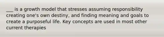 ___ is a growth model that stresses assuming responsibility creating one's own destiny, and finding meaning and goals to create a purposeful life. Key concepts are used in most other current therapies