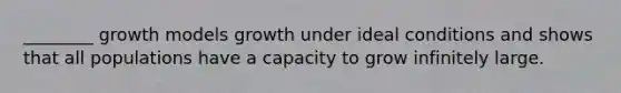 ________ growth models growth under ideal conditions and shows that all populations have a capacity to grow infinitely large.