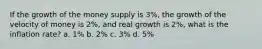 If the growth of the money supply is 3%, the growth of the velocity of money is 2%, and real growth is 2%, what is the inflation rate? a. 1% b. 2% c. 3% d. 5%